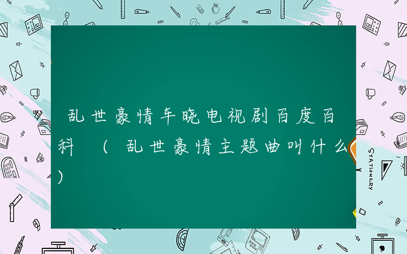 乱世豪情车晓电视剧百度百科 (乱世豪情主题曲叫什么)